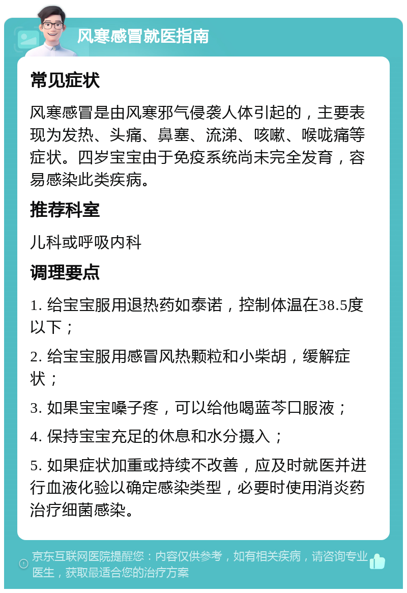 风寒感冒就医指南 常见症状 风寒感冒是由风寒邪气侵袭人体引起的，主要表现为发热、头痛、鼻塞、流涕、咳嗽、喉咙痛等症状。四岁宝宝由于免疫系统尚未完全发育，容易感染此类疾病。 推荐科室 儿科或呼吸内科 调理要点 1. 给宝宝服用退热药如泰诺，控制体温在38.5度以下； 2. 给宝宝服用感冒风热颗粒和小柴胡，缓解症状； 3. 如果宝宝嗓子疼，可以给他喝蓝芩口服液； 4. 保持宝宝充足的休息和水分摄入； 5. 如果症状加重或持续不改善，应及时就医并进行血液化验以确定感染类型，必要时使用消炎药治疗细菌感染。