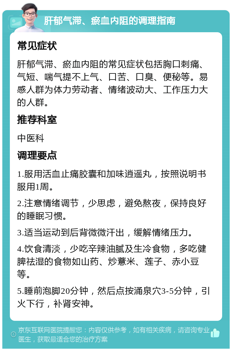 肝郁气滞、瘀血内阻的调理指南 常见症状 肝郁气滞、瘀血内阻的常见症状包括胸口刺痛、气短、喘气提不上气、口苦、口臭、便秘等。易感人群为体力劳动者、情绪波动大、工作压力大的人群。 推荐科室 中医科 调理要点 1.服用活血止痛胶囊和加味逍遥丸，按照说明书服用1周。 2.注意情绪调节，少思虑，避免熬夜，保持良好的睡眠习惯。 3.适当运动到后背微微汗出，缓解情绪压力。 4.饮食清淡，少吃辛辣油腻及生冷食物，多吃健脾祛湿的食物如山药、炒薏米、莲子、赤小豆等。 5.睡前泡脚20分钟，然后点按涌泉穴3-5分钟，引火下行，补肾安神。