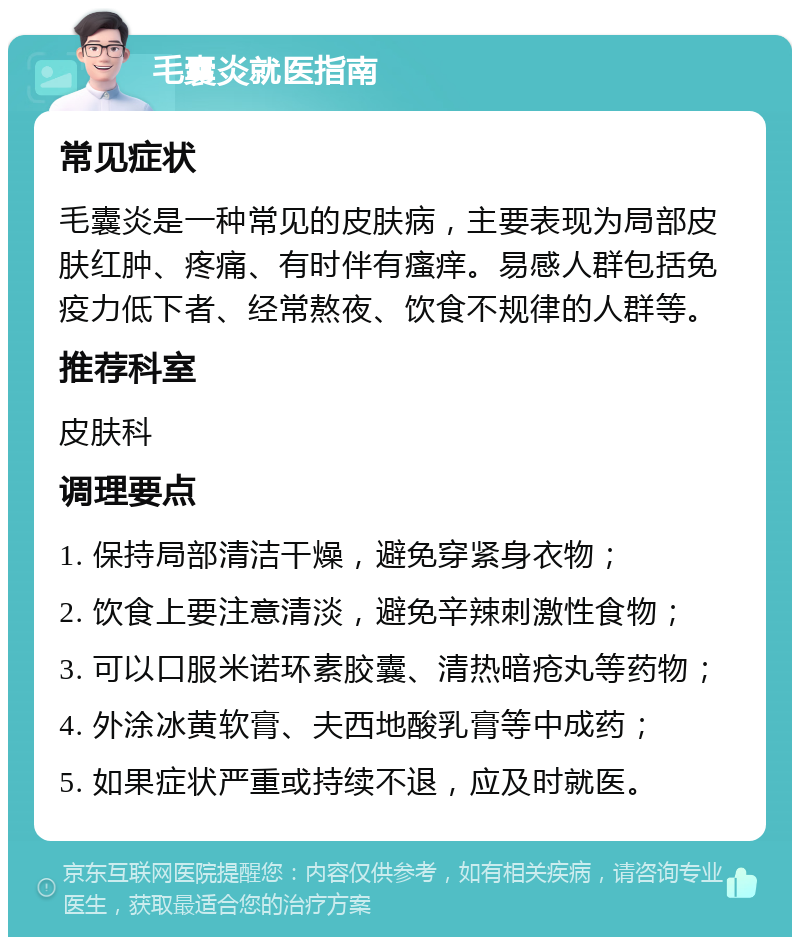 毛囊炎就医指南 常见症状 毛囊炎是一种常见的皮肤病，主要表现为局部皮肤红肿、疼痛、有时伴有瘙痒。易感人群包括免疫力低下者、经常熬夜、饮食不规律的人群等。 推荐科室 皮肤科 调理要点 1. 保持局部清洁干燥，避免穿紧身衣物； 2. 饮食上要注意清淡，避免辛辣刺激性食物； 3. 可以口服米诺环素胶囊、清热暗疮丸等药物； 4. 外涂冰黄软膏、夫西地酸乳膏等中成药； 5. 如果症状严重或持续不退，应及时就医。