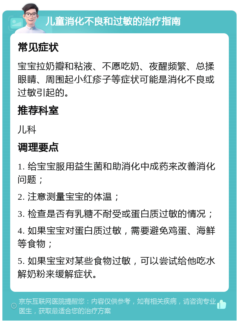 儿童消化不良和过敏的治疗指南 常见症状 宝宝拉奶瓣和粘液、不愿吃奶、夜醒频繁、总揉眼睛、周围起小红疹子等症状可能是消化不良或过敏引起的。 推荐科室 儿科 调理要点 1. 给宝宝服用益生菌和助消化中成药来改善消化问题； 2. 注意测量宝宝的体温； 3. 检查是否有乳糖不耐受或蛋白质过敏的情况； 4. 如果宝宝对蛋白质过敏，需要避免鸡蛋、海鲜等食物； 5. 如果宝宝对某些食物过敏，可以尝试给他吃水解奶粉来缓解症状。