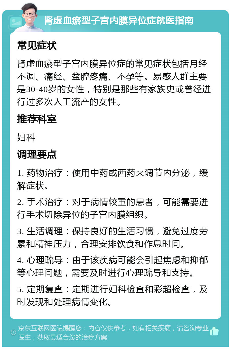 肾虚血瘀型子宫内膜异位症就医指南 常见症状 肾虚血瘀型子宫内膜异位症的常见症状包括月经不调、痛经、盆腔疼痛、不孕等。易感人群主要是30-40岁的女性，特别是那些有家族史或曾经进行过多次人工流产的女性。 推荐科室 妇科 调理要点 1. 药物治疗：使用中药或西药来调节内分泌，缓解症状。 2. 手术治疗：对于病情较重的患者，可能需要进行手术切除异位的子宫内膜组织。 3. 生活调理：保持良好的生活习惯，避免过度劳累和精神压力，合理安排饮食和作息时间。 4. 心理疏导：由于该疾病可能会引起焦虑和抑郁等心理问题，需要及时进行心理疏导和支持。 5. 定期复查：定期进行妇科检查和彩超检查，及时发现和处理病情变化。