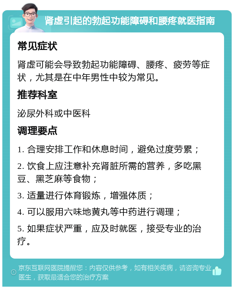 肾虚引起的勃起功能障碍和腰疼就医指南 常见症状 肾虚可能会导致勃起功能障碍、腰疼、疲劳等症状，尤其是在中年男性中较为常见。 推荐科室 泌尿外科或中医科 调理要点 1. 合理安排工作和休息时间，避免过度劳累； 2. 饮食上应注意补充肾脏所需的营养，多吃黑豆、黑芝麻等食物； 3. 适量进行体育锻炼，增强体质； 4. 可以服用六味地黄丸等中药进行调理； 5. 如果症状严重，应及时就医，接受专业的治疗。