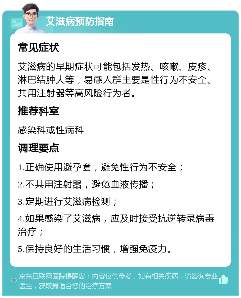 艾滋病预防指南 常见症状 艾滋病的早期症状可能包括发热、咳嗽、皮疹、淋巴结肿大等，易感人群主要是性行为不安全、共用注射器等高风险行为者。 推荐科室 感染科或性病科 调理要点 1.正确使用避孕套，避免性行为不安全； 2.不共用注射器，避免血液传播； 3.定期进行艾滋病检测； 4.如果感染了艾滋病，应及时接受抗逆转录病毒治疗； 5.保持良好的生活习惯，增强免疫力。