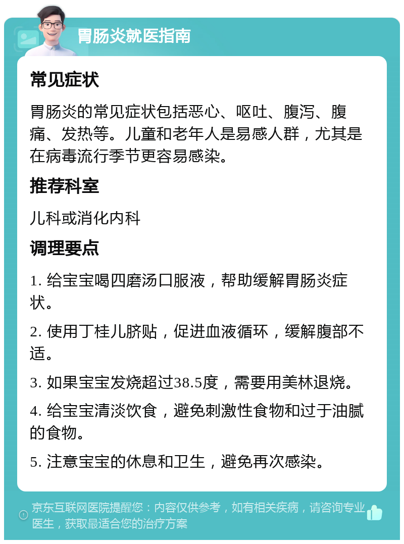 胃肠炎就医指南 常见症状 胃肠炎的常见症状包括恶心、呕吐、腹泻、腹痛、发热等。儿童和老年人是易感人群，尤其是在病毒流行季节更容易感染。 推荐科室 儿科或消化内科 调理要点 1. 给宝宝喝四磨汤口服液，帮助缓解胃肠炎症状。 2. 使用丁桂儿脐贴，促进血液循环，缓解腹部不适。 3. 如果宝宝发烧超过38.5度，需要用美林退烧。 4. 给宝宝清淡饮食，避免刺激性食物和过于油腻的食物。 5. 注意宝宝的休息和卫生，避免再次感染。