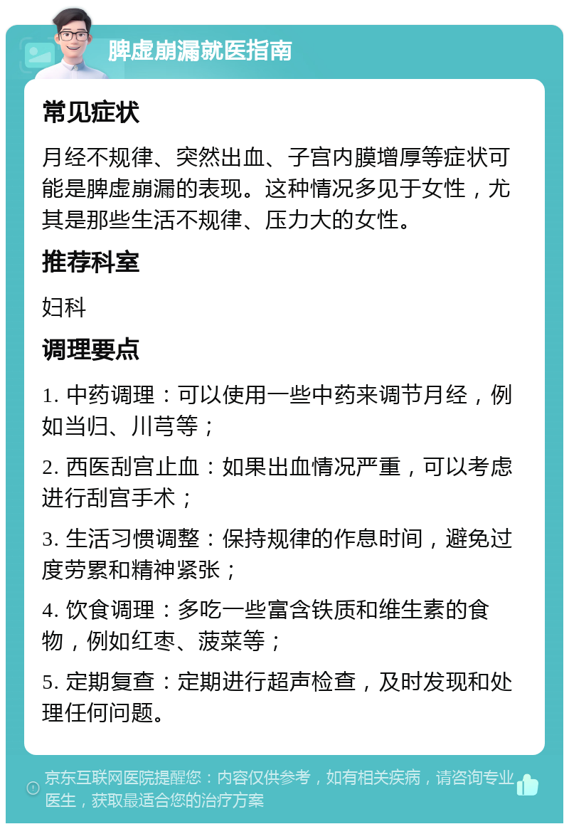 脾虚崩漏就医指南 常见症状 月经不规律、突然出血、子宫内膜增厚等症状可能是脾虚崩漏的表现。这种情况多见于女性，尤其是那些生活不规律、压力大的女性。 推荐科室 妇科 调理要点 1. 中药调理：可以使用一些中药来调节月经，例如当归、川芎等； 2. 西医刮宫止血：如果出血情况严重，可以考虑进行刮宫手术； 3. 生活习惯调整：保持规律的作息时间，避免过度劳累和精神紧张； 4. 饮食调理：多吃一些富含铁质和维生素的食物，例如红枣、菠菜等； 5. 定期复查：定期进行超声检查，及时发现和处理任何问题。