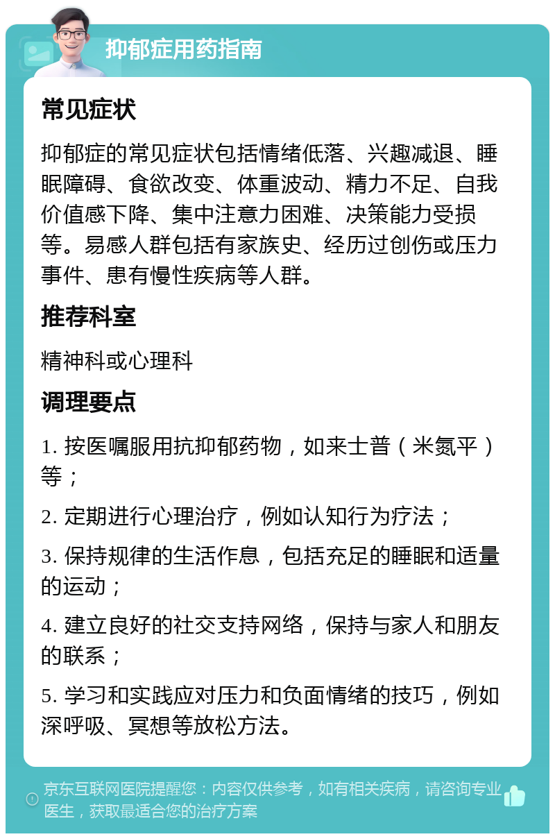 抑郁症用药指南 常见症状 抑郁症的常见症状包括情绪低落、兴趣减退、睡眠障碍、食欲改变、体重波动、精力不足、自我价值感下降、集中注意力困难、决策能力受损等。易感人群包括有家族史、经历过创伤或压力事件、患有慢性疾病等人群。 推荐科室 精神科或心理科 调理要点 1. 按医嘱服用抗抑郁药物，如来士普（米氮平）等； 2. 定期进行心理治疗，例如认知行为疗法； 3. 保持规律的生活作息，包括充足的睡眠和适量的运动； 4. 建立良好的社交支持网络，保持与家人和朋友的联系； 5. 学习和实践应对压力和负面情绪的技巧，例如深呼吸、冥想等放松方法。