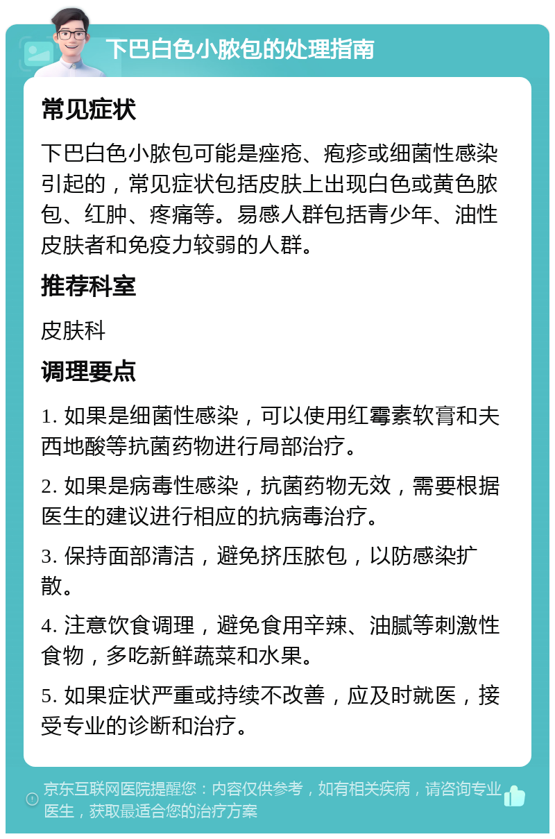 下巴白色小脓包的处理指南 常见症状 下巴白色小脓包可能是痤疮、疱疹或细菌性感染引起的，常见症状包括皮肤上出现白色或黄色脓包、红肿、疼痛等。易感人群包括青少年、油性皮肤者和免疫力较弱的人群。 推荐科室 皮肤科 调理要点 1. 如果是细菌性感染，可以使用红霉素软膏和夫西地酸等抗菌药物进行局部治疗。 2. 如果是病毒性感染，抗菌药物无效，需要根据医生的建议进行相应的抗病毒治疗。 3. 保持面部清洁，避免挤压脓包，以防感染扩散。 4. 注意饮食调理，避免食用辛辣、油腻等刺激性食物，多吃新鲜蔬菜和水果。 5. 如果症状严重或持续不改善，应及时就医，接受专业的诊断和治疗。