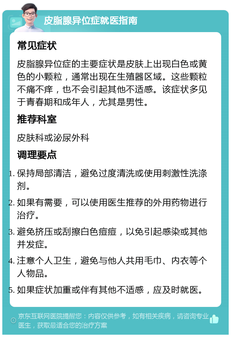 皮脂腺异位症就医指南 常见症状 皮脂腺异位症的主要症状是皮肤上出现白色或黄色的小颗粒，通常出现在生殖器区域。这些颗粒不痛不痒，也不会引起其他不适感。该症状多见于青春期和成年人，尤其是男性。 推荐科室 皮肤科或泌尿外科 调理要点 保持局部清洁，避免过度清洗或使用刺激性洗涤剂。 如果有需要，可以使用医生推荐的外用药物进行治疗。 避免挤压或刮擦白色痘痘，以免引起感染或其他并发症。 注意个人卫生，避免与他人共用毛巾、内衣等个人物品。 如果症状加重或伴有其他不适感，应及时就医。