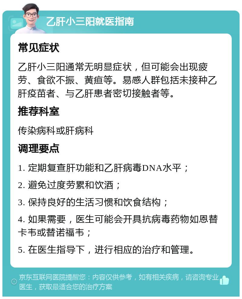 乙肝小三阳就医指南 常见症状 乙肝小三阳通常无明显症状，但可能会出现疲劳、食欲不振、黄疸等。易感人群包括未接种乙肝疫苗者、与乙肝患者密切接触者等。 推荐科室 传染病科或肝病科 调理要点 1. 定期复查肝功能和乙肝病毒DNA水平； 2. 避免过度劳累和饮酒； 3. 保持良好的生活习惯和饮食结构； 4. 如果需要，医生可能会开具抗病毒药物如恩替卡韦或替诺福韦； 5. 在医生指导下，进行相应的治疗和管理。