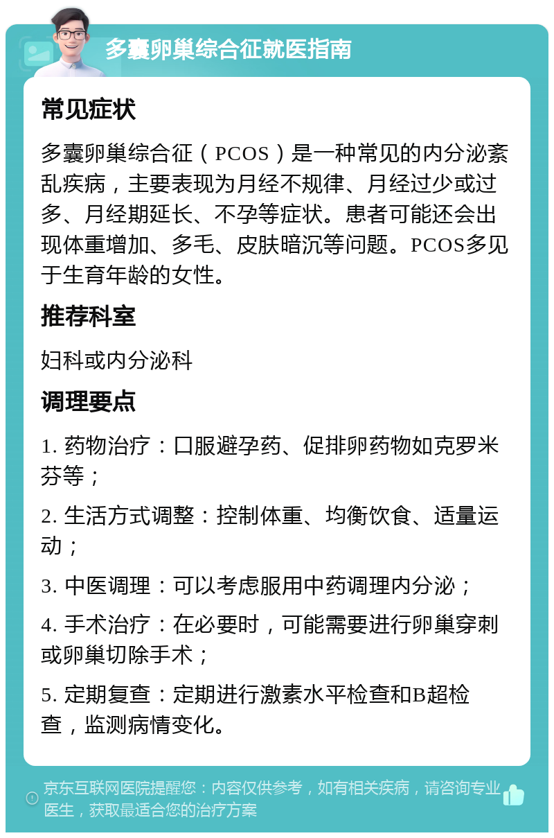 多囊卵巢综合征就医指南 常见症状 多囊卵巢综合征（PCOS）是一种常见的内分泌紊乱疾病，主要表现为月经不规律、月经过少或过多、月经期延长、不孕等症状。患者可能还会出现体重增加、多毛、皮肤暗沉等问题。PCOS多见于生育年龄的女性。 推荐科室 妇科或内分泌科 调理要点 1. 药物治疗：口服避孕药、促排卵药物如克罗米芬等； 2. 生活方式调整：控制体重、均衡饮食、适量运动； 3. 中医调理：可以考虑服用中药调理内分泌； 4. 手术治疗：在必要时，可能需要进行卵巢穿刺或卵巢切除手术； 5. 定期复查：定期进行激素水平检查和B超检查，监测病情变化。