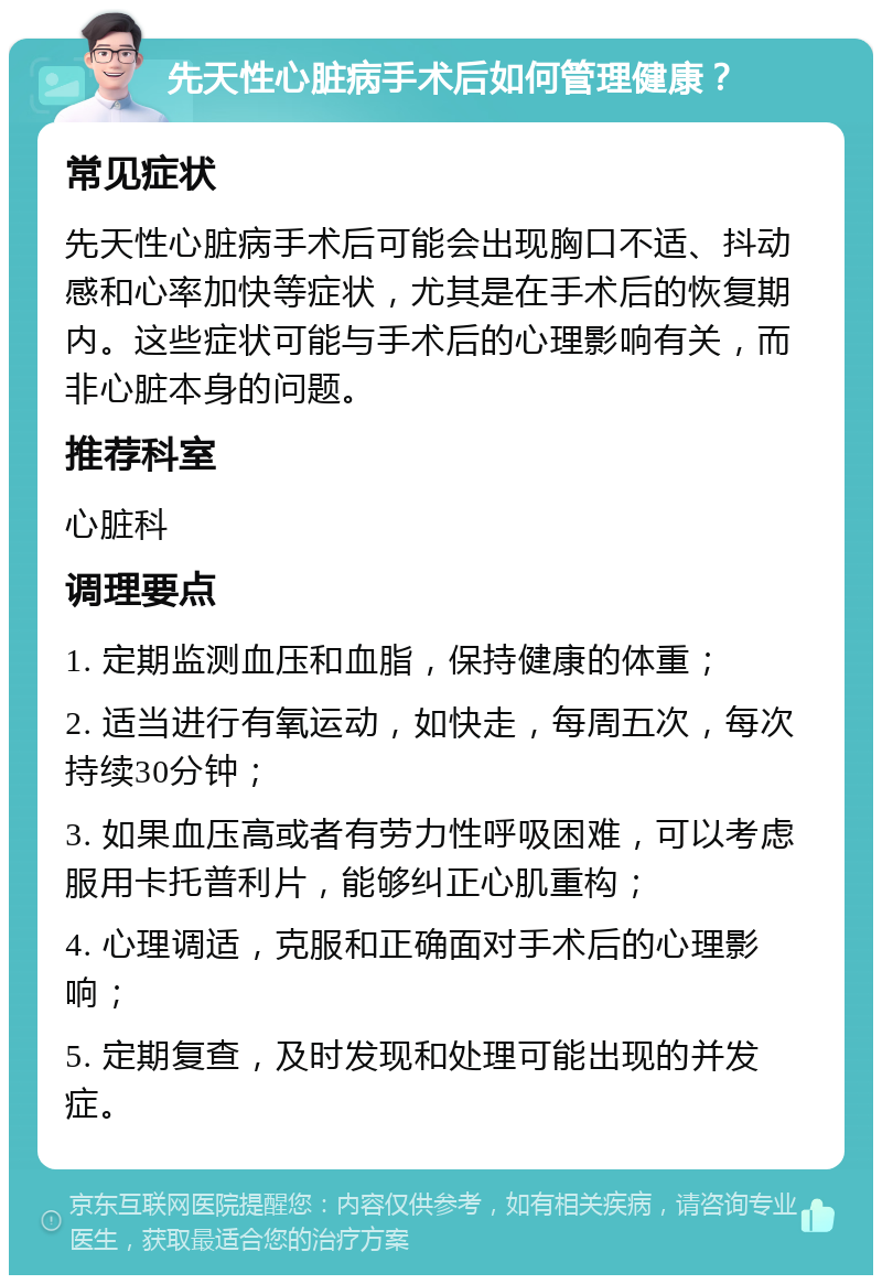 先天性心脏病手术后如何管理健康？ 常见症状 先天性心脏病手术后可能会出现胸口不适、抖动感和心率加快等症状，尤其是在手术后的恢复期内。这些症状可能与手术后的心理影响有关，而非心脏本身的问题。 推荐科室 心脏科 调理要点 1. 定期监测血压和血脂，保持健康的体重； 2. 适当进行有氧运动，如快走，每周五次，每次持续30分钟； 3. 如果血压高或者有劳力性呼吸困难，可以考虑服用卡托普利片，能够纠正心肌重构； 4. 心理调适，克服和正确面对手术后的心理影响； 5. 定期复查，及时发现和处理可能出现的并发症。