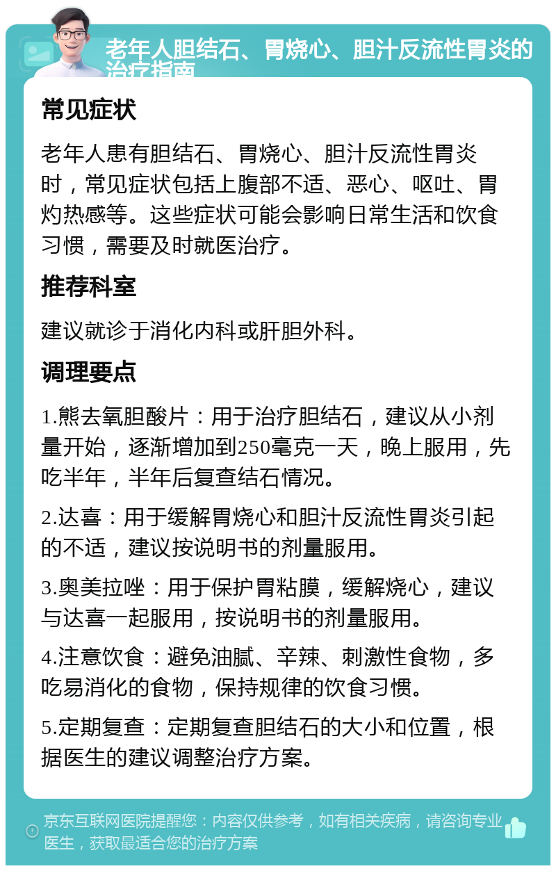 老年人胆结石、胃烧心、胆汁反流性胃炎的治疗指南 常见症状 老年人患有胆结石、胃烧心、胆汁反流性胃炎时，常见症状包括上腹部不适、恶心、呕吐、胃灼热感等。这些症状可能会影响日常生活和饮食习惯，需要及时就医治疗。 推荐科室 建议就诊于消化内科或肝胆外科。 调理要点 1.熊去氧胆酸片：用于治疗胆结石，建议从小剂量开始，逐渐增加到250毫克一天，晚上服用，先吃半年，半年后复查结石情况。 2.达喜：用于缓解胃烧心和胆汁反流性胃炎引起的不适，建议按说明书的剂量服用。 3.奥美拉唑：用于保护胃粘膜，缓解烧心，建议与达喜一起服用，按说明书的剂量服用。 4.注意饮食：避免油腻、辛辣、刺激性食物，多吃易消化的食物，保持规律的饮食习惯。 5.定期复查：定期复查胆结石的大小和位置，根据医生的建议调整治疗方案。