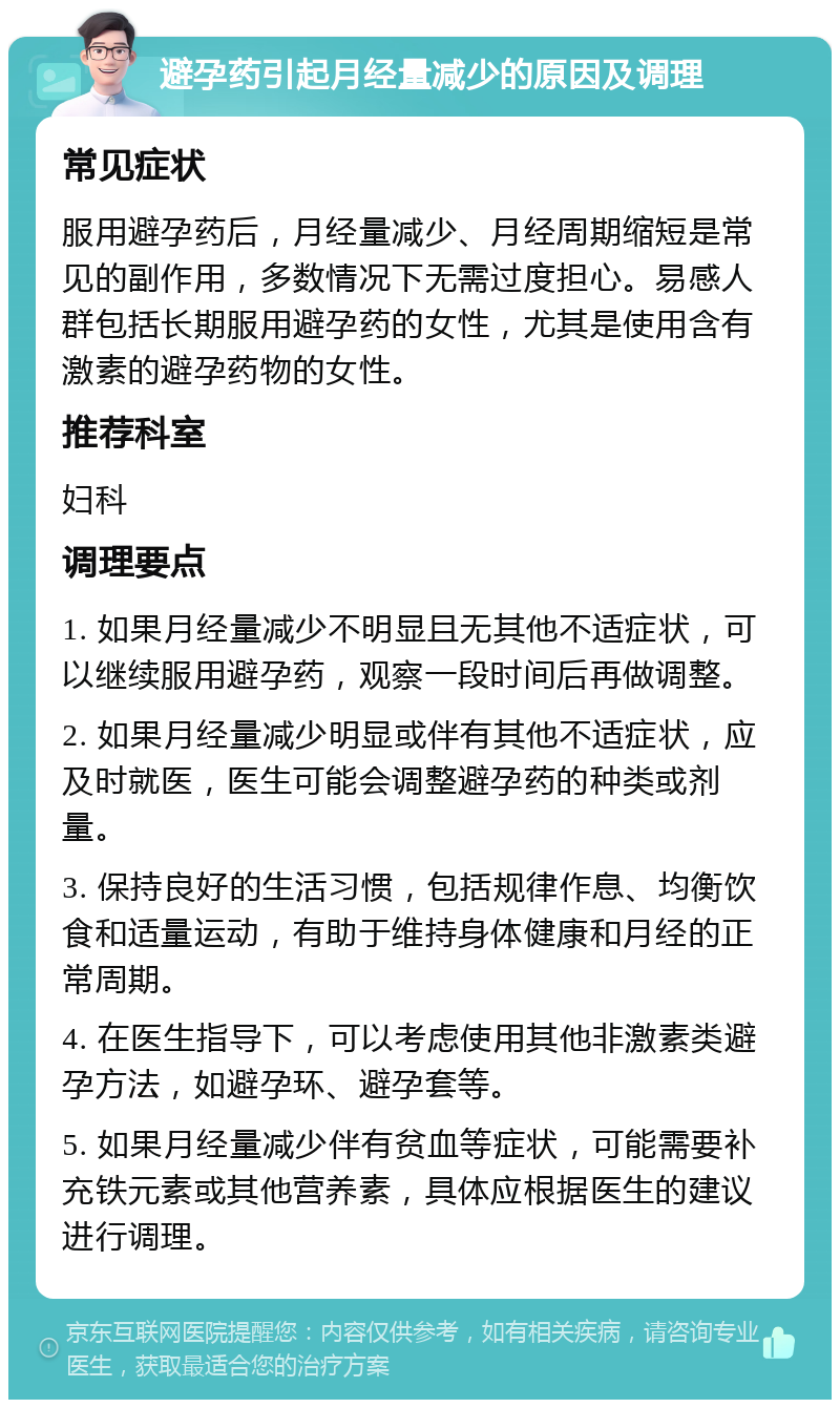 避孕药引起月经量减少的原因及调理 常见症状 服用避孕药后，月经量减少、月经周期缩短是常见的副作用，多数情况下无需过度担心。易感人群包括长期服用避孕药的女性，尤其是使用含有激素的避孕药物的女性。 推荐科室 妇科 调理要点 1. 如果月经量减少不明显且无其他不适症状，可以继续服用避孕药，观察一段时间后再做调整。 2. 如果月经量减少明显或伴有其他不适症状，应及时就医，医生可能会调整避孕药的种类或剂量。 3. 保持良好的生活习惯，包括规律作息、均衡饮食和适量运动，有助于维持身体健康和月经的正常周期。 4. 在医生指导下，可以考虑使用其他非激素类避孕方法，如避孕环、避孕套等。 5. 如果月经量减少伴有贫血等症状，可能需要补充铁元素或其他营养素，具体应根据医生的建议进行调理。