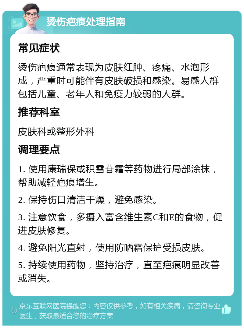 烫伤疤痕处理指南 常见症状 烫伤疤痕通常表现为皮肤红肿、疼痛、水泡形成，严重时可能伴有皮肤破损和感染。易感人群包括儿童、老年人和免疫力较弱的人群。 推荐科室 皮肤科或整形外科 调理要点 1. 使用康瑞保或积雪苷霜等药物进行局部涂抹，帮助减轻疤痕增生。 2. 保持伤口清洁干燥，避免感染。 3. 注意饮食，多摄入富含维生素C和E的食物，促进皮肤修复。 4. 避免阳光直射，使用防晒霜保护受损皮肤。 5. 持续使用药物，坚持治疗，直至疤痕明显改善或消失。