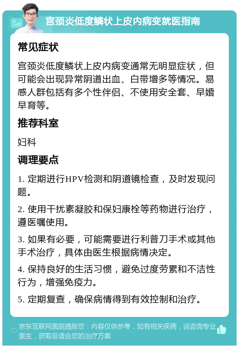 宫颈炎低度鳞状上皮内病变就医指南 常见症状 宫颈炎低度鳞状上皮内病变通常无明显症状，但可能会出现异常阴道出血、白带增多等情况。易感人群包括有多个性伴侣、不使用安全套、早婚早育等。 推荐科室 妇科 调理要点 1. 定期进行HPV检测和阴道镜检查，及时发现问题。 2. 使用干扰素凝胶和保妇康栓等药物进行治疗，遵医嘱使用。 3. 如果有必要，可能需要进行利普刀手术或其他手术治疗，具体由医生根据病情决定。 4. 保持良好的生活习惯，避免过度劳累和不洁性行为，增强免疫力。 5. 定期复查，确保病情得到有效控制和治疗。