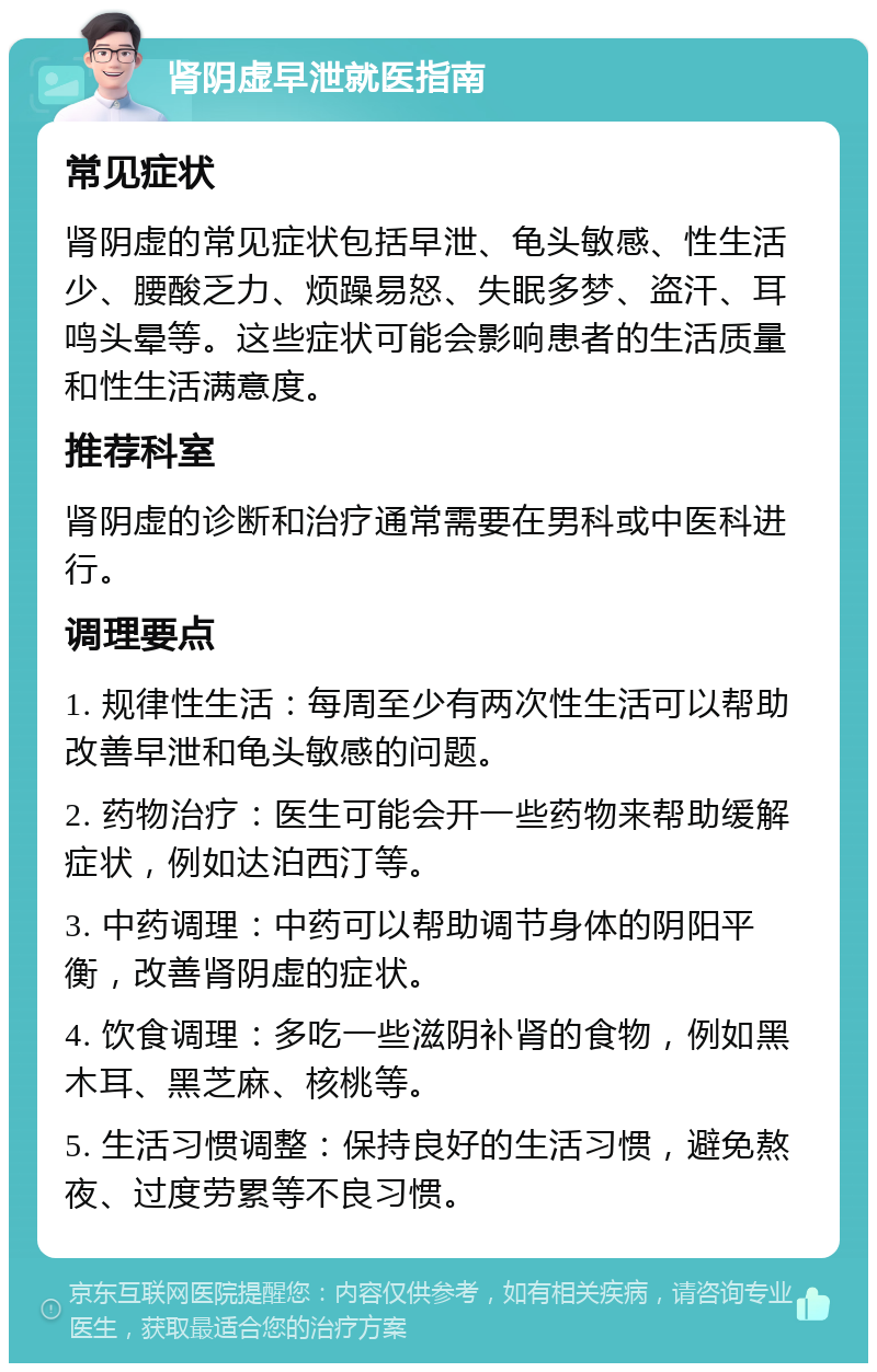 肾阴虚早泄就医指南 常见症状 肾阴虚的常见症状包括早泄、龟头敏感、性生活少、腰酸乏力、烦躁易怒、失眠多梦、盗汗、耳鸣头晕等。这些症状可能会影响患者的生活质量和性生活满意度。 推荐科室 肾阴虚的诊断和治疗通常需要在男科或中医科进行。 调理要点 1. 规律性生活：每周至少有两次性生活可以帮助改善早泄和龟头敏感的问题。 2. 药物治疗：医生可能会开一些药物来帮助缓解症状，例如达泊西汀等。 3. 中药调理：中药可以帮助调节身体的阴阳平衡，改善肾阴虚的症状。 4. 饮食调理：多吃一些滋阴补肾的食物，例如黑木耳、黑芝麻、核桃等。 5. 生活习惯调整：保持良好的生活习惯，避免熬夜、过度劳累等不良习惯。