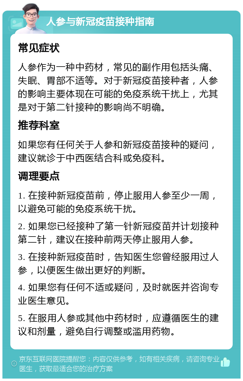 人参与新冠疫苗接种指南 常见症状 人参作为一种中药材，常见的副作用包括头痛、失眠、胃部不适等。对于新冠疫苗接种者，人参的影响主要体现在可能的免疫系统干扰上，尤其是对于第二针接种的影响尚不明确。 推荐科室 如果您有任何关于人参和新冠疫苗接种的疑问，建议就诊于中西医结合科或免疫科。 调理要点 1. 在接种新冠疫苗前，停止服用人参至少一周，以避免可能的免疫系统干扰。 2. 如果您已经接种了第一针新冠疫苗并计划接种第二针，建议在接种前两天停止服用人参。 3. 在接种新冠疫苗时，告知医生您曾经服用过人参，以便医生做出更好的判断。 4. 如果您有任何不适或疑问，及时就医并咨询专业医生意见。 5. 在服用人参或其他中药材时，应遵循医生的建议和剂量，避免自行调整或滥用药物。