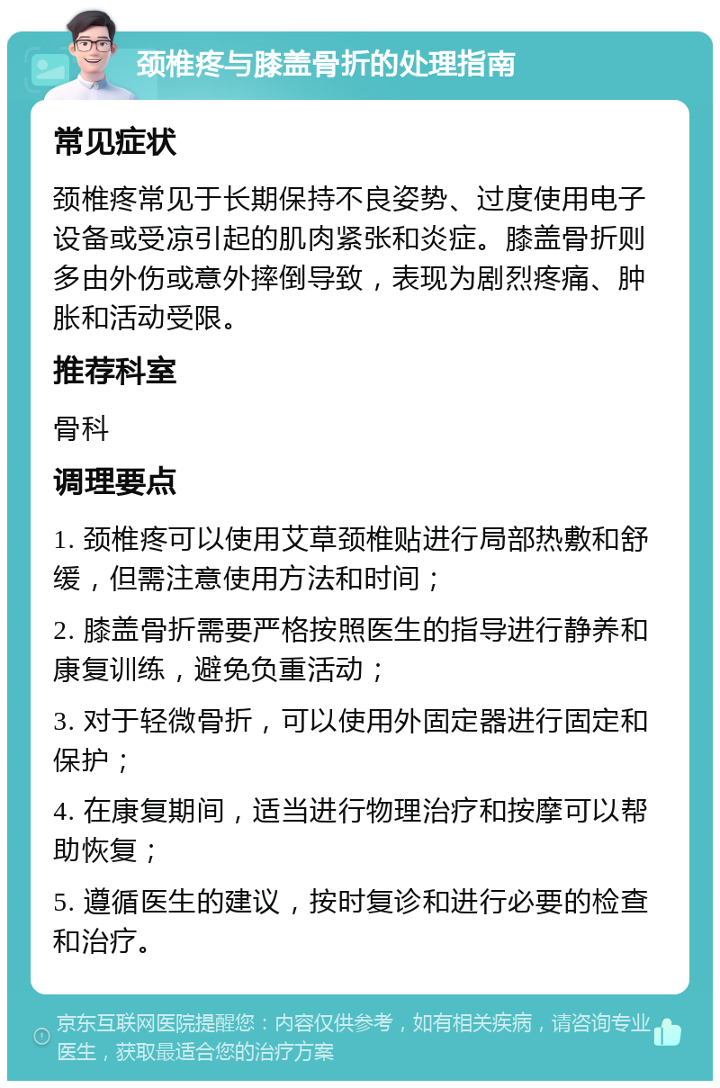 颈椎疼与膝盖骨折的处理指南 常见症状 颈椎疼常见于长期保持不良姿势、过度使用电子设备或受凉引起的肌肉紧张和炎症。膝盖骨折则多由外伤或意外摔倒导致，表现为剧烈疼痛、肿胀和活动受限。 推荐科室 骨科 调理要点 1. 颈椎疼可以使用艾草颈椎贴进行局部热敷和舒缓，但需注意使用方法和时间； 2. 膝盖骨折需要严格按照医生的指导进行静养和康复训练，避免负重活动； 3. 对于轻微骨折，可以使用外固定器进行固定和保护； 4. 在康复期间，适当进行物理治疗和按摩可以帮助恢复； 5. 遵循医生的建议，按时复诊和进行必要的检查和治疗。