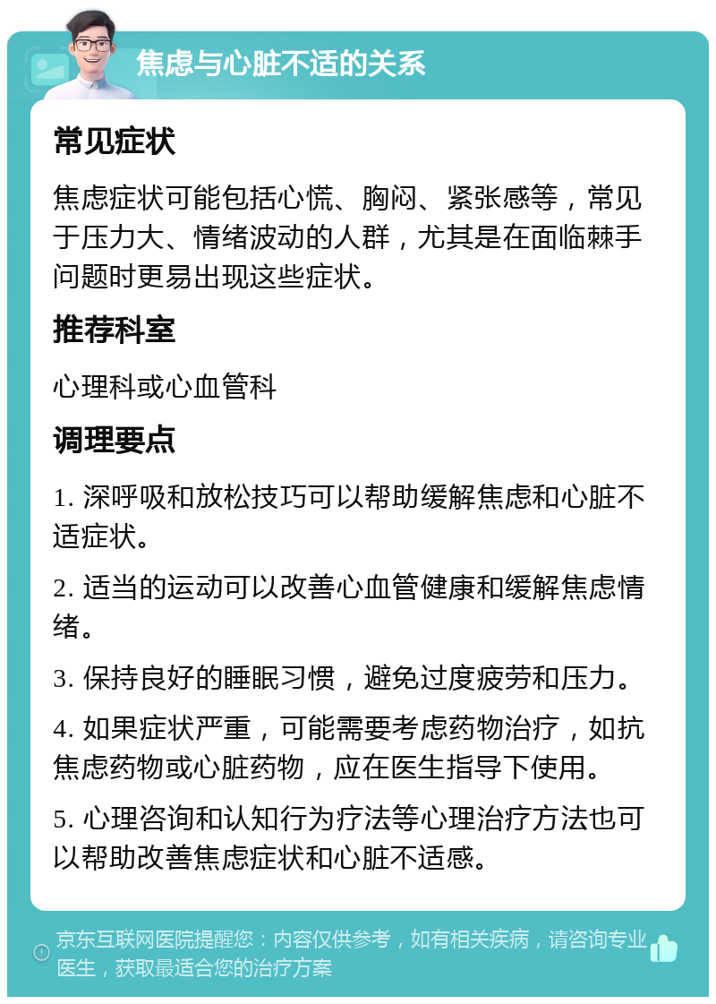 焦虑与心脏不适的关系 常见症状 焦虑症状可能包括心慌、胸闷、紧张感等，常见于压力大、情绪波动的人群，尤其是在面临棘手问题时更易出现这些症状。 推荐科室 心理科或心血管科 调理要点 1. 深呼吸和放松技巧可以帮助缓解焦虑和心脏不适症状。 2. 适当的运动可以改善心血管健康和缓解焦虑情绪。 3. 保持良好的睡眠习惯，避免过度疲劳和压力。 4. 如果症状严重，可能需要考虑药物治疗，如抗焦虑药物或心脏药物，应在医生指导下使用。 5. 心理咨询和认知行为疗法等心理治疗方法也可以帮助改善焦虑症状和心脏不适感。