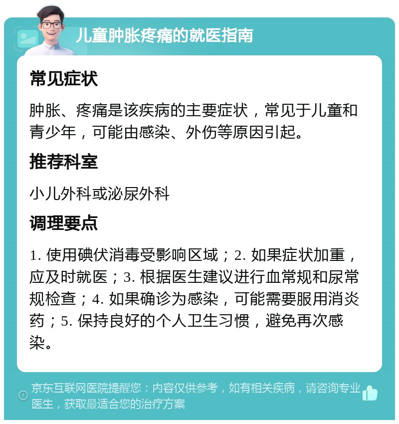 儿童肿胀疼痛的就医指南 常见症状 肿胀、疼痛是该疾病的主要症状，常见于儿童和青少年，可能由感染、外伤等原因引起。 推荐科室 小儿外科或泌尿外科 调理要点 1. 使用碘伏消毒受影响区域；2. 如果症状加重，应及时就医；3. 根据医生建议进行血常规和尿常规检查；4. 如果确诊为感染，可能需要服用消炎药；5. 保持良好的个人卫生习惯，避免再次感染。