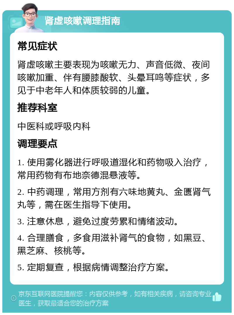 肾虚咳嗽调理指南 常见症状 肾虚咳嗽主要表现为咳嗽无力、声音低微、夜间咳嗽加重、伴有腰膝酸软、头晕耳鸣等症状，多见于中老年人和体质较弱的儿童。 推荐科室 中医科或呼吸内科 调理要点 1. 使用雾化器进行呼吸道湿化和药物吸入治疗，常用药物有布地奈德混悬液等。 2. 中药调理，常用方剂有六味地黄丸、金匮肾气丸等，需在医生指导下使用。 3. 注意休息，避免过度劳累和情绪波动。 4. 合理膳食，多食用滋补肾气的食物，如黑豆、黑芝麻、核桃等。 5. 定期复查，根据病情调整治疗方案。