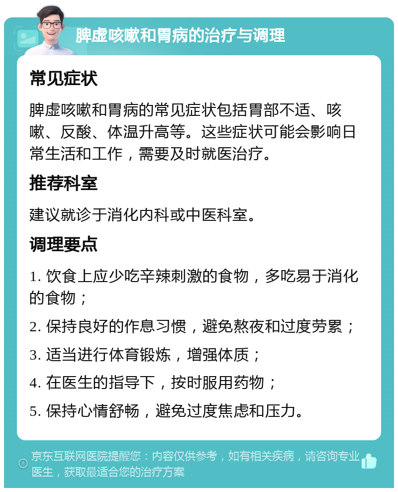 脾虚咳嗽和胃病的治疗与调理 常见症状 脾虚咳嗽和胃病的常见症状包括胃部不适、咳嗽、反酸、体温升高等。这些症状可能会影响日常生活和工作，需要及时就医治疗。 推荐科室 建议就诊于消化内科或中医科室。 调理要点 1. 饮食上应少吃辛辣刺激的食物，多吃易于消化的食物； 2. 保持良好的作息习惯，避免熬夜和过度劳累； 3. 适当进行体育锻炼，增强体质； 4. 在医生的指导下，按时服用药物； 5. 保持心情舒畅，避免过度焦虑和压力。