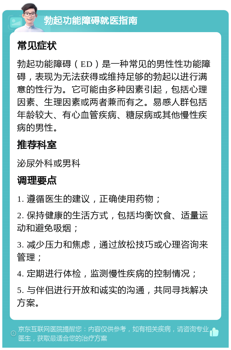 勃起功能障碍就医指南 常见症状 勃起功能障碍（ED）是一种常见的男性性功能障碍，表现为无法获得或维持足够的勃起以进行满意的性行为。它可能由多种因素引起，包括心理因素、生理因素或两者兼而有之。易感人群包括年龄较大、有心血管疾病、糖尿病或其他慢性疾病的男性。 推荐科室 泌尿外科或男科 调理要点 1. 遵循医生的建议，正确使用药物； 2. 保持健康的生活方式，包括均衡饮食、适量运动和避免吸烟； 3. 减少压力和焦虑，通过放松技巧或心理咨询来管理； 4. 定期进行体检，监测慢性疾病的控制情况； 5. 与伴侣进行开放和诚实的沟通，共同寻找解决方案。