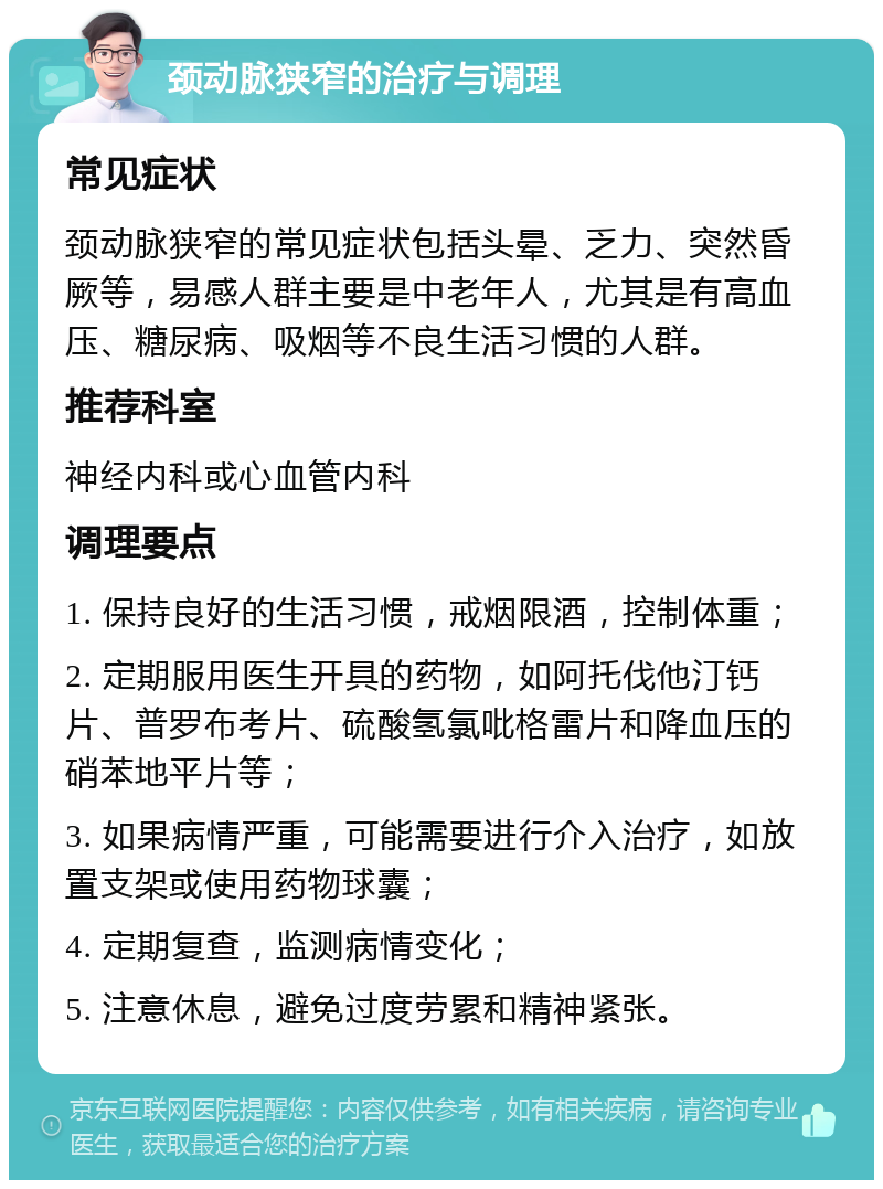 颈动脉狭窄的治疗与调理 常见症状 颈动脉狭窄的常见症状包括头晕、乏力、突然昏厥等，易感人群主要是中老年人，尤其是有高血压、糖尿病、吸烟等不良生活习惯的人群。 推荐科室 神经内科或心血管内科 调理要点 1. 保持良好的生活习惯，戒烟限酒，控制体重； 2. 定期服用医生开具的药物，如阿托伐他汀钙片、普罗布考片、硫酸氢氯吡格雷片和降血压的硝苯地平片等； 3. 如果病情严重，可能需要进行介入治疗，如放置支架或使用药物球囊； 4. 定期复查，监测病情变化； 5. 注意休息，避免过度劳累和精神紧张。