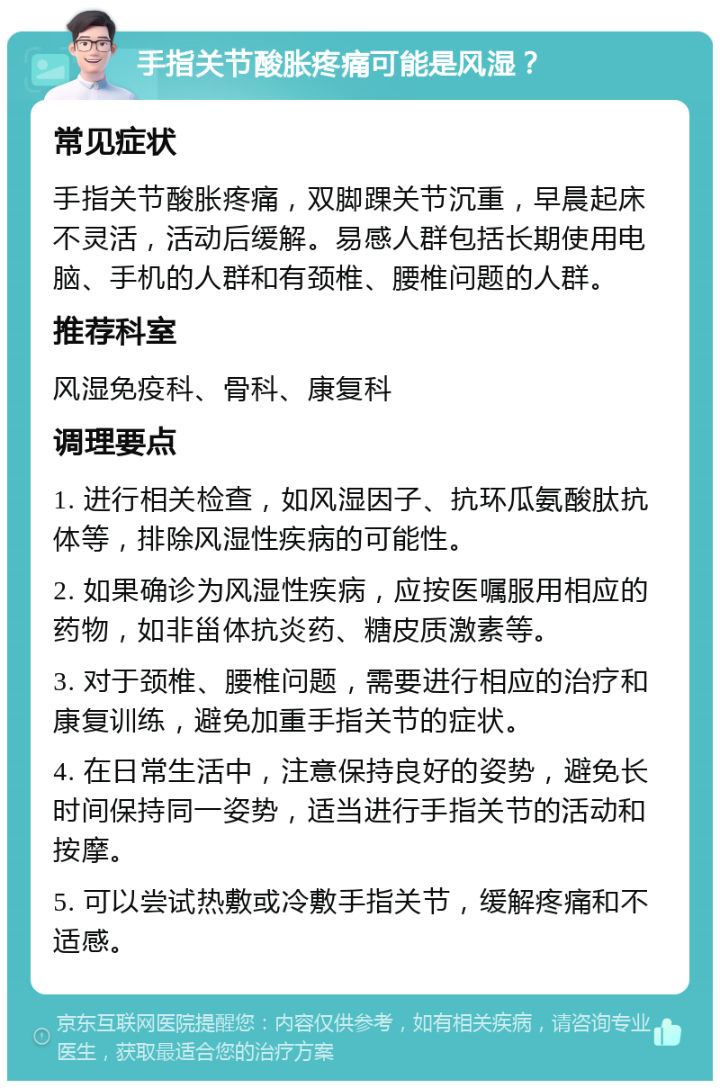 手指关节酸胀疼痛可能是风湿？ 常见症状 手指关节酸胀疼痛，双脚踝关节沉重，早晨起床不灵活，活动后缓解。易感人群包括长期使用电脑、手机的人群和有颈椎、腰椎问题的人群。 推荐科室 风湿免疫科、骨科、康复科 调理要点 1. 进行相关检查，如风湿因子、抗环瓜氨酸肽抗体等，排除风湿性疾病的可能性。 2. 如果确诊为风湿性疾病，应按医嘱服用相应的药物，如非甾体抗炎药、糖皮质激素等。 3. 对于颈椎、腰椎问题，需要进行相应的治疗和康复训练，避免加重手指关节的症状。 4. 在日常生活中，注意保持良好的姿势，避免长时间保持同一姿势，适当进行手指关节的活动和按摩。 5. 可以尝试热敷或冷敷手指关节，缓解疼痛和不适感。