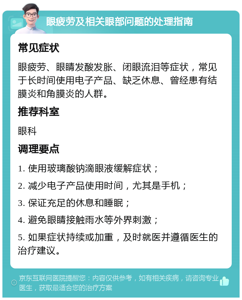 眼疲劳及相关眼部问题的处理指南 常见症状 眼疲劳、眼睛发酸发胀、闭眼流泪等症状，常见于长时间使用电子产品、缺乏休息、曾经患有结膜炎和角膜炎的人群。 推荐科室 眼科 调理要点 1. 使用玻璃酸钠滴眼液缓解症状； 2. 减少电子产品使用时间，尤其是手机； 3. 保证充足的休息和睡眠； 4. 避免眼睛接触雨水等外界刺激； 5. 如果症状持续或加重，及时就医并遵循医生的治疗建议。