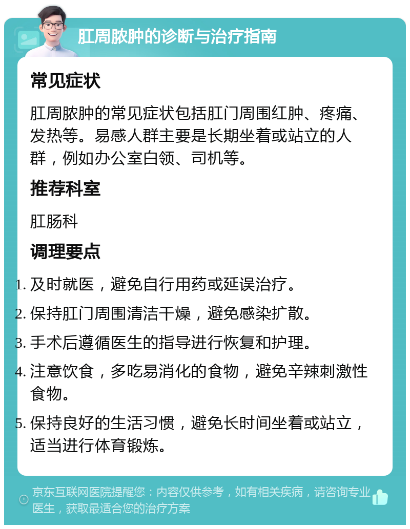 肛周脓肿的诊断与治疗指南 常见症状 肛周脓肿的常见症状包括肛门周围红肿、疼痛、发热等。易感人群主要是长期坐着或站立的人群，例如办公室白领、司机等。 推荐科室 肛肠科 调理要点 及时就医，避免自行用药或延误治疗。 保持肛门周围清洁干燥，避免感染扩散。 手术后遵循医生的指导进行恢复和护理。 注意饮食，多吃易消化的食物，避免辛辣刺激性食物。 保持良好的生活习惯，避免长时间坐着或站立，适当进行体育锻炼。