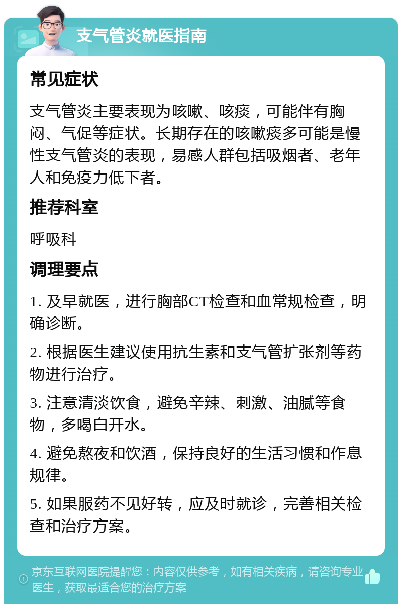 支气管炎就医指南 常见症状 支气管炎主要表现为咳嗽、咳痰，可能伴有胸闷、气促等症状。长期存在的咳嗽痰多可能是慢性支气管炎的表现，易感人群包括吸烟者、老年人和免疫力低下者。 推荐科室 呼吸科 调理要点 1. 及早就医，进行胸部CT检查和血常规检查，明确诊断。 2. 根据医生建议使用抗生素和支气管扩张剂等药物进行治疗。 3. 注意清淡饮食，避免辛辣、刺激、油腻等食物，多喝白开水。 4. 避免熬夜和饮酒，保持良好的生活习惯和作息规律。 5. 如果服药不见好转，应及时就诊，完善相关检查和治疗方案。