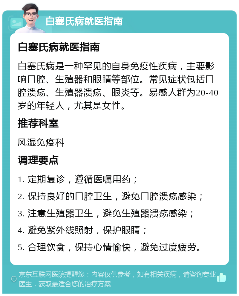 白塞氏病就医指南 白塞氏病就医指南 白塞氏病是一种罕见的自身免疫性疾病，主要影响口腔、生殖器和眼睛等部位。常见症状包括口腔溃疡、生殖器溃疡、眼炎等。易感人群为20-40岁的年轻人，尤其是女性。 推荐科室 风湿免疫科 调理要点 1. 定期复诊，遵循医嘱用药； 2. 保持良好的口腔卫生，避免口腔溃疡感染； 3. 注意生殖器卫生，避免生殖器溃疡感染； 4. 避免紫外线照射，保护眼睛； 5. 合理饮食，保持心情愉快，避免过度疲劳。