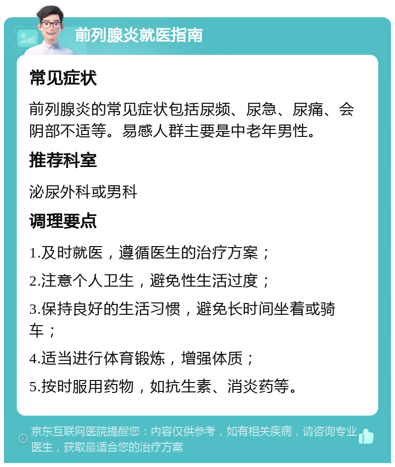 前列腺炎就医指南 常见症状 前列腺炎的常见症状包括尿频、尿急、尿痛、会阴部不适等。易感人群主要是中老年男性。 推荐科室 泌尿外科或男科 调理要点 1.及时就医，遵循医生的治疗方案； 2.注意个人卫生，避免性生活过度； 3.保持良好的生活习惯，避免长时间坐着或骑车； 4.适当进行体育锻炼，增强体质； 5.按时服用药物，如抗生素、消炎药等。