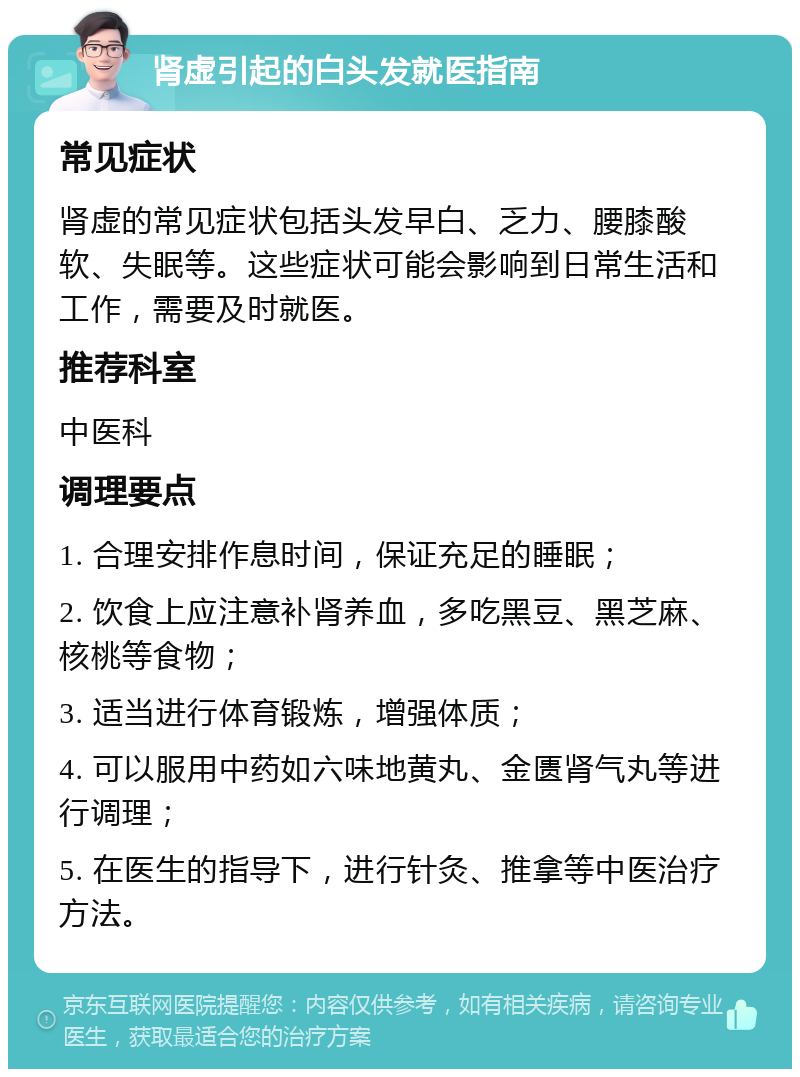 肾虚引起的白头发就医指南 常见症状 肾虚的常见症状包括头发早白、乏力、腰膝酸软、失眠等。这些症状可能会影响到日常生活和工作，需要及时就医。 推荐科室 中医科 调理要点 1. 合理安排作息时间，保证充足的睡眠； 2. 饮食上应注意补肾养血，多吃黑豆、黑芝麻、核桃等食物； 3. 适当进行体育锻炼，增强体质； 4. 可以服用中药如六味地黄丸、金匮肾气丸等进行调理； 5. 在医生的指导下，进行针灸、推拿等中医治疗方法。