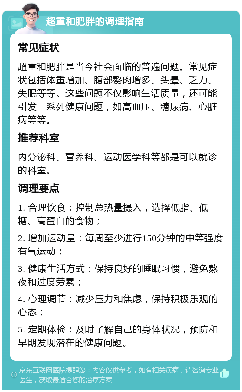 超重和肥胖的调理指南 常见症状 超重和肥胖是当今社会面临的普遍问题。常见症状包括体重增加、腹部赘肉增多、头晕、乏力、失眠等等。这些问题不仅影响生活质量，还可能引发一系列健康问题，如高血压、糖尿病、心脏病等等。 推荐科室 内分泌科、营养科、运动医学科等都是可以就诊的科室。 调理要点 1. 合理饮食：控制总热量摄入，选择低脂、低糖、高蛋白的食物； 2. 增加运动量：每周至少进行150分钟的中等强度有氧运动； 3. 健康生活方式：保持良好的睡眠习惯，避免熬夜和过度劳累； 4. 心理调节：减少压力和焦虑，保持积极乐观的心态； 5. 定期体检：及时了解自己的身体状况，预防和早期发现潜在的健康问题。