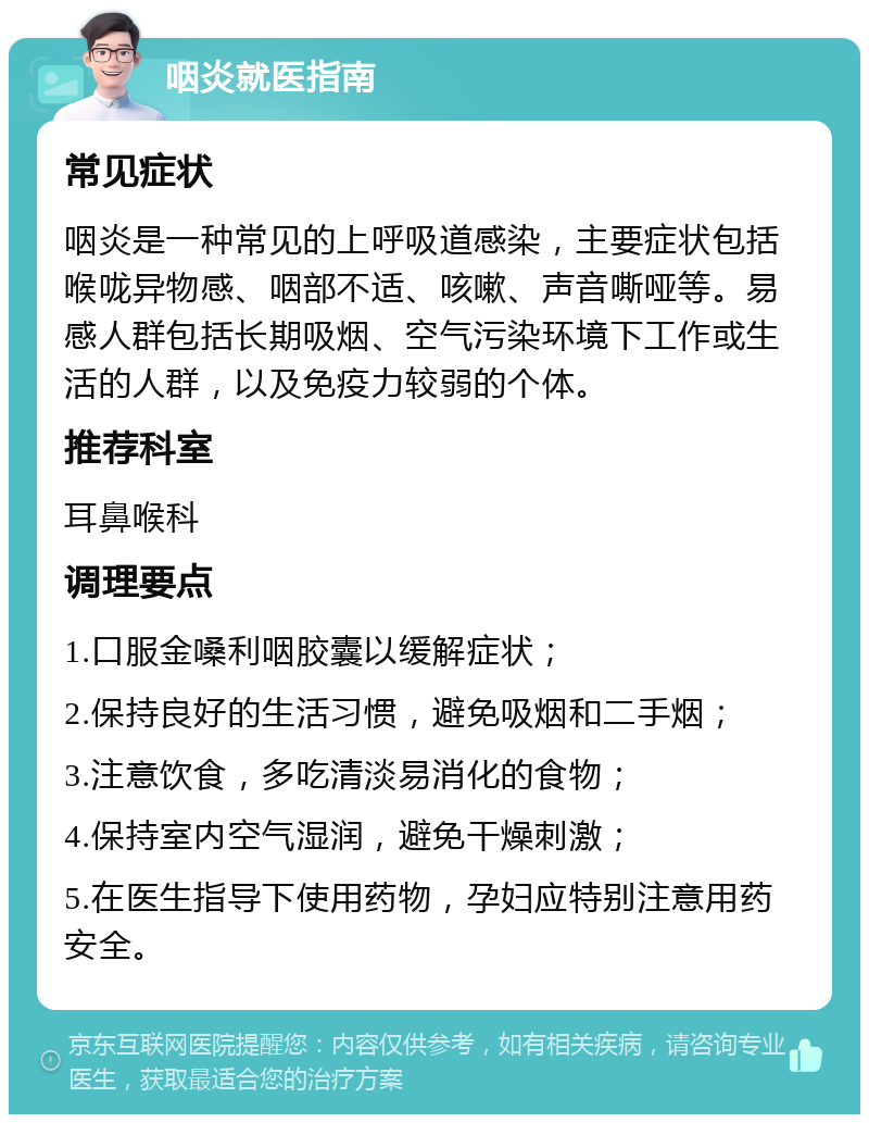 咽炎就医指南 常见症状 咽炎是一种常见的上呼吸道感染，主要症状包括喉咙异物感、咽部不适、咳嗽、声音嘶哑等。易感人群包括长期吸烟、空气污染环境下工作或生活的人群，以及免疫力较弱的个体。 推荐科室 耳鼻喉科 调理要点 1.口服金嗓利咽胶囊以缓解症状； 2.保持良好的生活习惯，避免吸烟和二手烟； 3.注意饮食，多吃清淡易消化的食物； 4.保持室内空气湿润，避免干燥刺激； 5.在医生指导下使用药物，孕妇应特别注意用药安全。