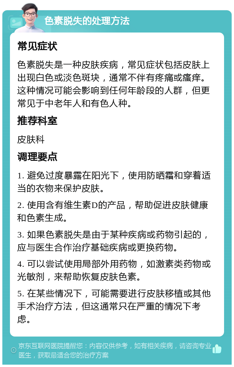 色素脱失的处理方法 常见症状 色素脱失是一种皮肤疾病，常见症状包括皮肤上出现白色或淡色斑块，通常不伴有疼痛或瘙痒。这种情况可能会影响到任何年龄段的人群，但更常见于中老年人和有色人种。 推荐科室 皮肤科 调理要点 1. 避免过度暴露在阳光下，使用防晒霜和穿着适当的衣物来保护皮肤。 2. 使用含有维生素D的产品，帮助促进皮肤健康和色素生成。 3. 如果色素脱失是由于某种疾病或药物引起的，应与医生合作治疗基础疾病或更换药物。 4. 可以尝试使用局部外用药物，如激素类药物或光敏剂，来帮助恢复皮肤色素。 5. 在某些情况下，可能需要进行皮肤移植或其他手术治疗方法，但这通常只在严重的情况下考虑。