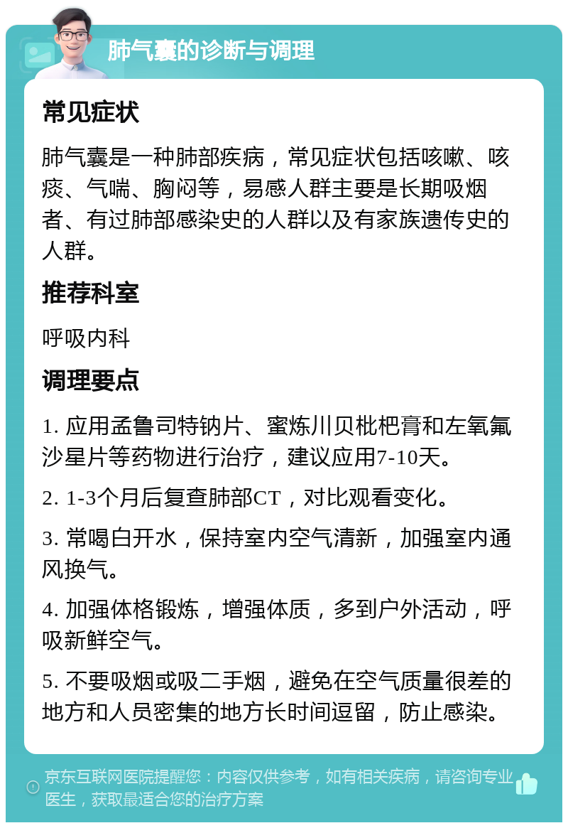 肺气囊的诊断与调理 常见症状 肺气囊是一种肺部疾病，常见症状包括咳嗽、咳痰、气喘、胸闷等，易感人群主要是长期吸烟者、有过肺部感染史的人群以及有家族遗传史的人群。 推荐科室 呼吸内科 调理要点 1. 应用孟鲁司特钠片、蜜炼川贝枇杷膏和左氧氟沙星片等药物进行治疗，建议应用7-10天。 2. 1-3个月后复查肺部CT，对比观看变化。 3. 常喝白开水，保持室内空气清新，加强室内通风换气。 4. 加强体格锻炼，增强体质，多到户外活动，呼吸新鲜空气。 5. 不要吸烟或吸二手烟，避免在空气质量很差的地方和人员密集的地方长时间逗留，防止感染。