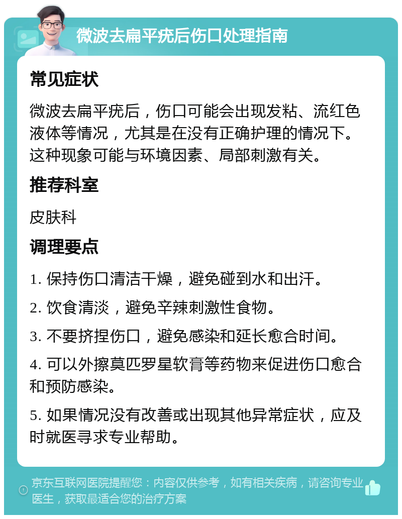 微波去扁平疣后伤口处理指南 常见症状 微波去扁平疣后，伤口可能会出现发粘、流红色液体等情况，尤其是在没有正确护理的情况下。这种现象可能与环境因素、局部刺激有关。 推荐科室 皮肤科 调理要点 1. 保持伤口清洁干燥，避免碰到水和出汗。 2. 饮食清淡，避免辛辣刺激性食物。 3. 不要挤捏伤口，避免感染和延长愈合时间。 4. 可以外擦莫匹罗星软膏等药物来促进伤口愈合和预防感染。 5. 如果情况没有改善或出现其他异常症状，应及时就医寻求专业帮助。