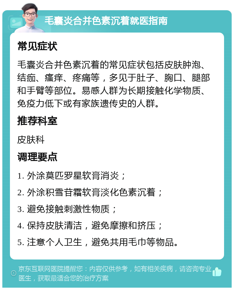 毛囊炎合并色素沉着就医指南 常见症状 毛囊炎合并色素沉着的常见症状包括皮肤肿泡、结痂、瘙痒、疼痛等，多见于肚子、胸口、腿部和手臂等部位。易感人群为长期接触化学物质、免疫力低下或有家族遗传史的人群。 推荐科室 皮肤科 调理要点 1. 外涂莫匹罗星软膏消炎； 2. 外涂积雪苷霜软膏淡化色素沉着； 3. 避免接触刺激性物质； 4. 保持皮肤清洁，避免摩擦和挤压； 5. 注意个人卫生，避免共用毛巾等物品。