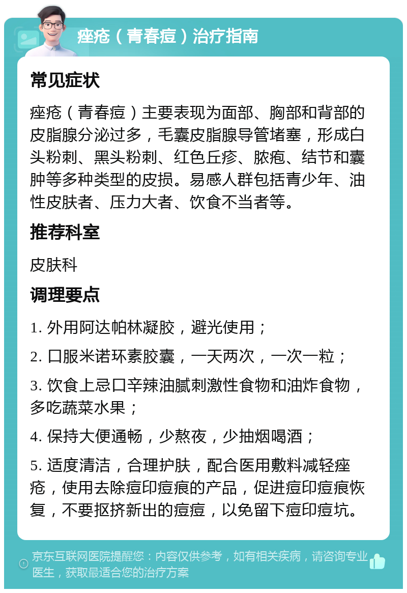 痤疮（青春痘）治疗指南 常见症状 痤疮（青春痘）主要表现为面部、胸部和背部的皮脂腺分泌过多，毛囊皮脂腺导管堵塞，形成白头粉刺、黑头粉刺、红色丘疹、脓疱、结节和囊肿等多种类型的皮损。易感人群包括青少年、油性皮肤者、压力大者、饮食不当者等。 推荐科室 皮肤科 调理要点 1. 外用阿达帕林凝胶，避光使用； 2. 口服米诺环素胶囊，一天两次，一次一粒； 3. 饮食上忌口辛辣油腻刺激性食物和油炸食物，多吃蔬菜水果； 4. 保持大便通畅，少熬夜，少抽烟喝酒； 5. 适度清洁，合理护肤，配合医用敷料减轻痤疮，使用去除痘印痘痕的产品，促进痘印痘痕恢复，不要抠挤新出的痘痘，以免留下痘印痘坑。