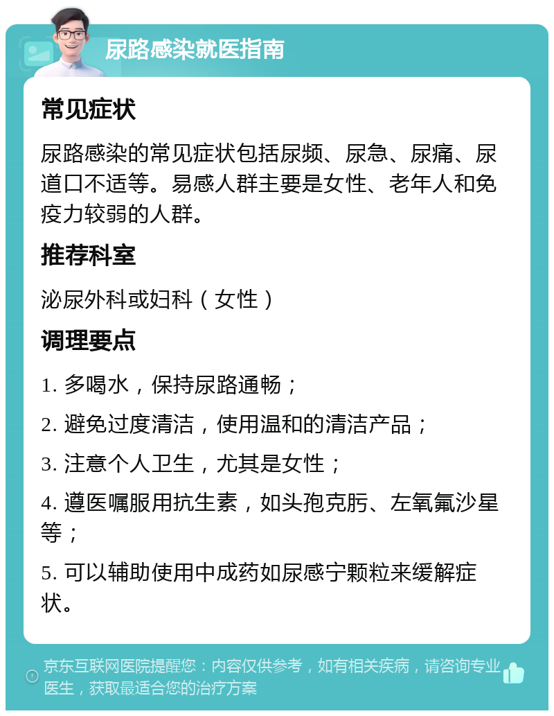 尿路感染就医指南 常见症状 尿路感染的常见症状包括尿频、尿急、尿痛、尿道口不适等。易感人群主要是女性、老年人和免疫力较弱的人群。 推荐科室 泌尿外科或妇科（女性） 调理要点 1. 多喝水，保持尿路通畅； 2. 避免过度清洁，使用温和的清洁产品； 3. 注意个人卫生，尤其是女性； 4. 遵医嘱服用抗生素，如头孢克肟、左氧氟沙星等； 5. 可以辅助使用中成药如尿感宁颗粒来缓解症状。