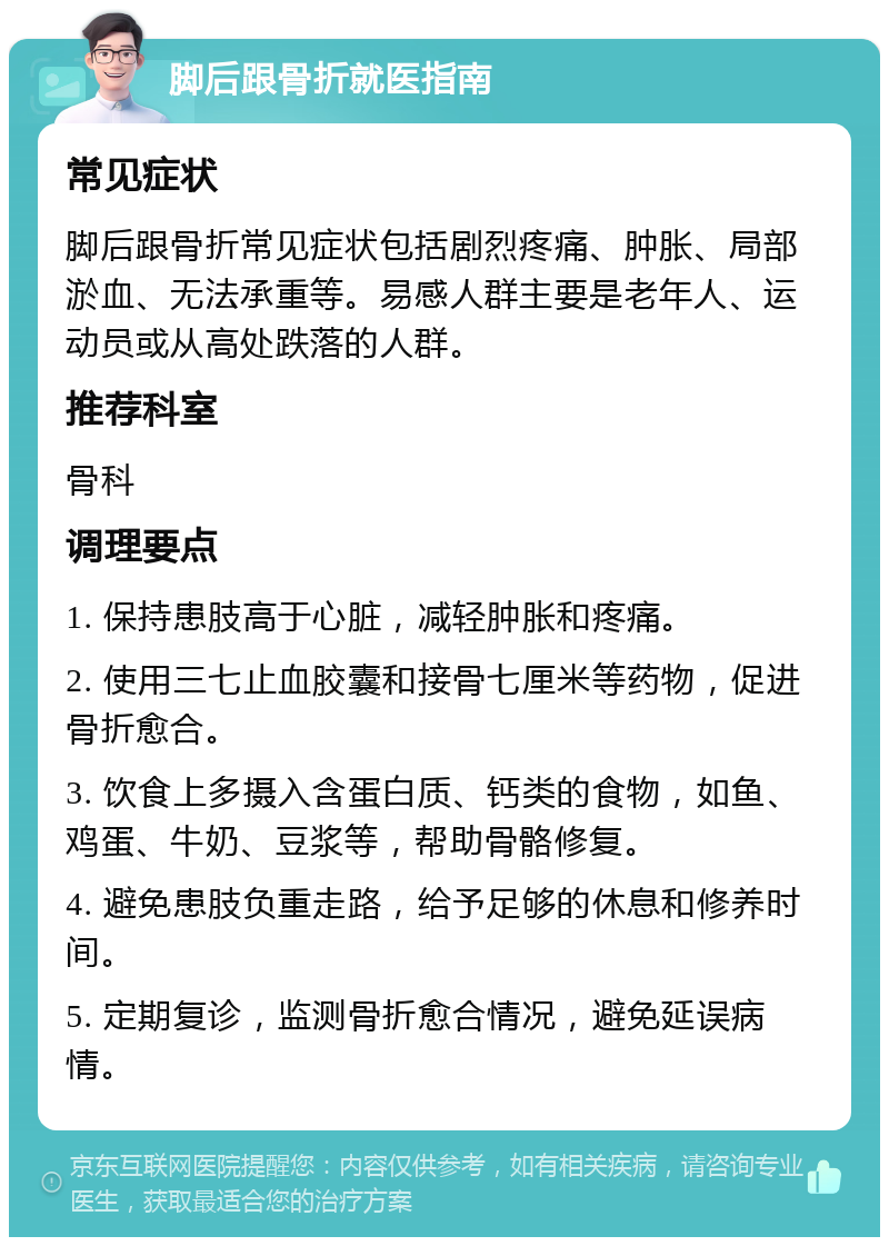 脚后跟骨折就医指南 常见症状 脚后跟骨折常见症状包括剧烈疼痛、肿胀、局部淤血、无法承重等。易感人群主要是老年人、运动员或从高处跌落的人群。 推荐科室 骨科 调理要点 1. 保持患肢高于心脏，减轻肿胀和疼痛。 2. 使用三七止血胶囊和接骨七厘米等药物，促进骨折愈合。 3. 饮食上多摄入含蛋白质、钙类的食物，如鱼、鸡蛋、牛奶、豆浆等，帮助骨骼修复。 4. 避免患肢负重走路，给予足够的休息和修养时间。 5. 定期复诊，监测骨折愈合情况，避免延误病情。