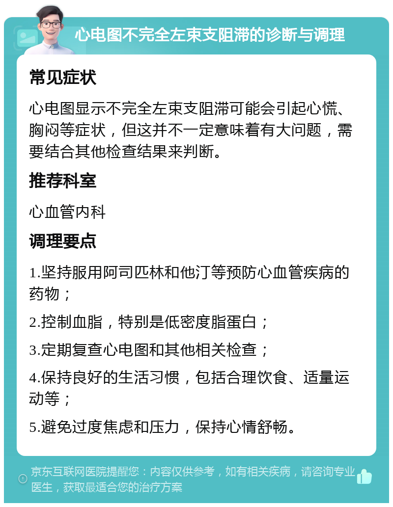 心电图不完全左束支阻滞的诊断与调理 常见症状 心电图显示不完全左束支阻滞可能会引起心慌、胸闷等症状，但这并不一定意味着有大问题，需要结合其他检查结果来判断。 推荐科室 心血管内科 调理要点 1.坚持服用阿司匹林和他汀等预防心血管疾病的药物； 2.控制血脂，特别是低密度脂蛋白； 3.定期复查心电图和其他相关检查； 4.保持良好的生活习惯，包括合理饮食、适量运动等； 5.避免过度焦虑和压力，保持心情舒畅。