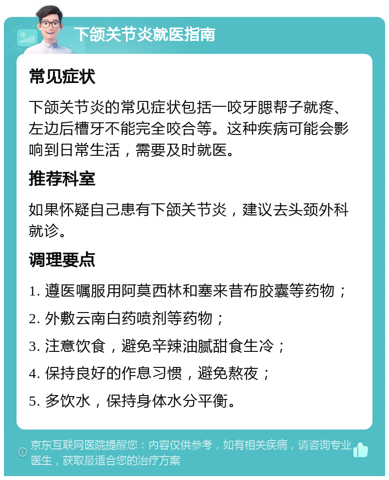 下颌关节炎就医指南 常见症状 下颌关节炎的常见症状包括一咬牙腮帮子就疼、左边后槽牙不能完全咬合等。这种疾病可能会影响到日常生活，需要及时就医。 推荐科室 如果怀疑自己患有下颌关节炎，建议去头颈外科就诊。 调理要点 1. 遵医嘱服用阿莫西林和塞来昔布胶囊等药物； 2. 外敷云南白药喷剂等药物； 3. 注意饮食，避免辛辣油腻甜食生冷； 4. 保持良好的作息习惯，避免熬夜； 5. 多饮水，保持身体水分平衡。