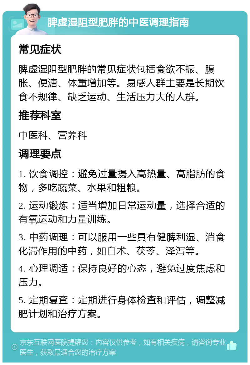 脾虚湿阻型肥胖的中医调理指南 常见症状 脾虚湿阻型肥胖的常见症状包括食欲不振、腹胀、便溏、体重增加等。易感人群主要是长期饮食不规律、缺乏运动、生活压力大的人群。 推荐科室 中医科、营养科 调理要点 1. 饮食调控：避免过量摄入高热量、高脂肪的食物，多吃蔬菜、水果和粗粮。 2. 运动锻炼：适当增加日常运动量，选择合适的有氧运动和力量训练。 3. 中药调理：可以服用一些具有健脾利湿、消食化滞作用的中药，如白术、茯苓、泽泻等。 4. 心理调适：保持良好的心态，避免过度焦虑和压力。 5. 定期复查：定期进行身体检查和评估，调整减肥计划和治疗方案。