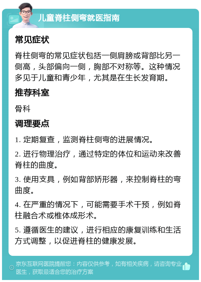 儿童脊柱侧弯就医指南 常见症状 脊柱侧弯的常见症状包括一侧肩膀或背部比另一侧高，头部偏向一侧，胸部不对称等。这种情况多见于儿童和青少年，尤其是在生长发育期。 推荐科室 骨科 调理要点 1. 定期复查，监测脊柱侧弯的进展情况。 2. 进行物理治疗，通过特定的体位和运动来改善脊柱的曲度。 3. 使用支具，例如背部矫形器，来控制脊柱的弯曲度。 4. 在严重的情况下，可能需要手术干预，例如脊柱融合术或椎体成形术。 5. 遵循医生的建议，进行相应的康复训练和生活方式调整，以促进脊柱的健康发展。