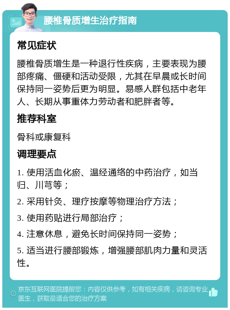 腰椎骨质增生治疗指南 常见症状 腰椎骨质增生是一种退行性疾病，主要表现为腰部疼痛、僵硬和活动受限，尤其在早晨或长时间保持同一姿势后更为明显。易感人群包括中老年人、长期从事重体力劳动者和肥胖者等。 推荐科室 骨科或康复科 调理要点 1. 使用活血化瘀、温经通络的中药治疗，如当归、川芎等； 2. 采用针灸、理疗按摩等物理治疗方法； 3. 使用药贴进行局部治疗； 4. 注意休息，避免长时间保持同一姿势； 5. 适当进行腰部锻炼，增强腰部肌肉力量和灵活性。