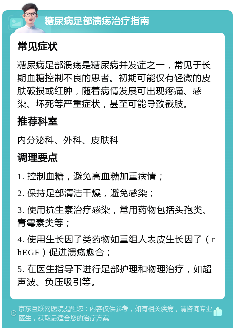 糖尿病足部溃疡治疗指南 常见症状 糖尿病足部溃疡是糖尿病并发症之一，常见于长期血糖控制不良的患者。初期可能仅有轻微的皮肤破损或红肿，随着病情发展可出现疼痛、感染、坏死等严重症状，甚至可能导致截肢。 推荐科室 内分泌科、外科、皮肤科 调理要点 1. 控制血糖，避免高血糖加重病情； 2. 保持足部清洁干燥，避免感染； 3. 使用抗生素治疗感染，常用药物包括头孢类、青霉素类等； 4. 使用生长因子类药物如重组人表皮生长因子（rhEGF）促进溃疡愈合； 5. 在医生指导下进行足部护理和物理治疗，如超声波、负压吸引等。